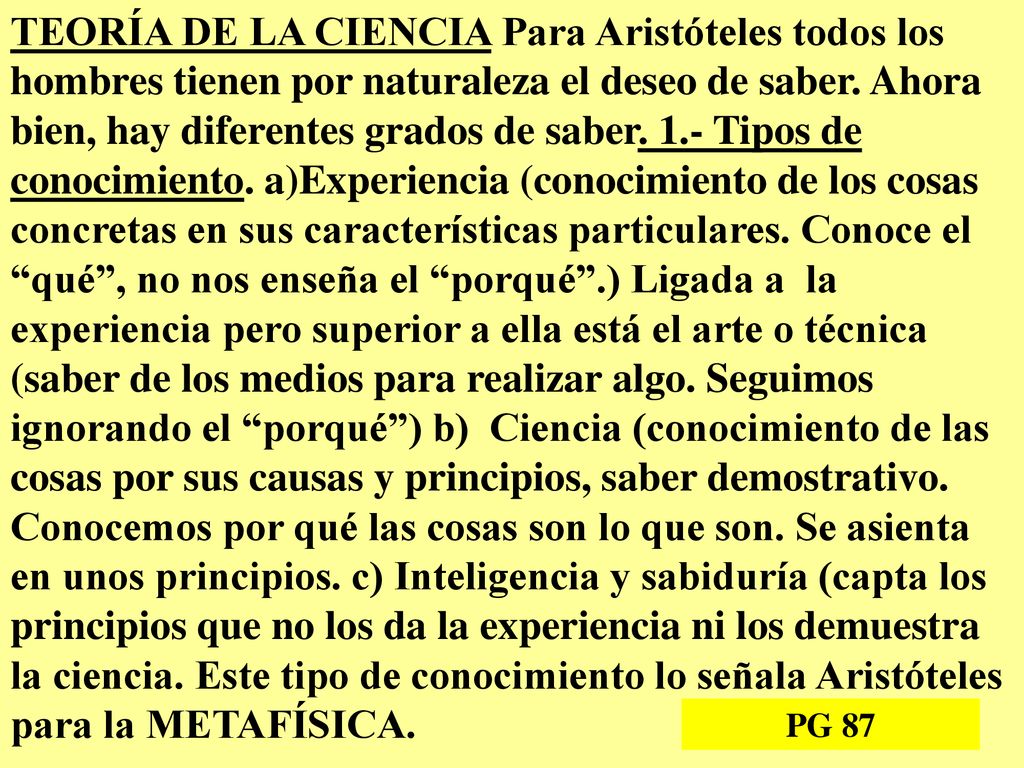 TEORÍA DE LA CIENCIA Para Aristóteles todos los hombres tienen por naturaleza el deseo de saber. Ahora bien, hay diferentes grados de saber. 1.- Tipos de conocimiento. a)Experiencia (conocimiento de los cosas concretas en sus características particulares. Conoce el qué , no nos enseña el porqué .) Ligada a la experiencia pero superior a ella está el arte o técnica (saber de los medios para realizar algo. Seguimos ignorando el porqué ) b) Ciencia (conocimiento de las cosas por sus causas y principios, saber demostrativo. Conocemos por qué las cosas son lo que son. Se asienta en unos principios. c) Inteligencia y sabiduría (capta los principios que no los da la experiencia ni los demuestra la ciencia. Este tipo de conocimiento lo señala Aristóteles para la METAFÍSICA.