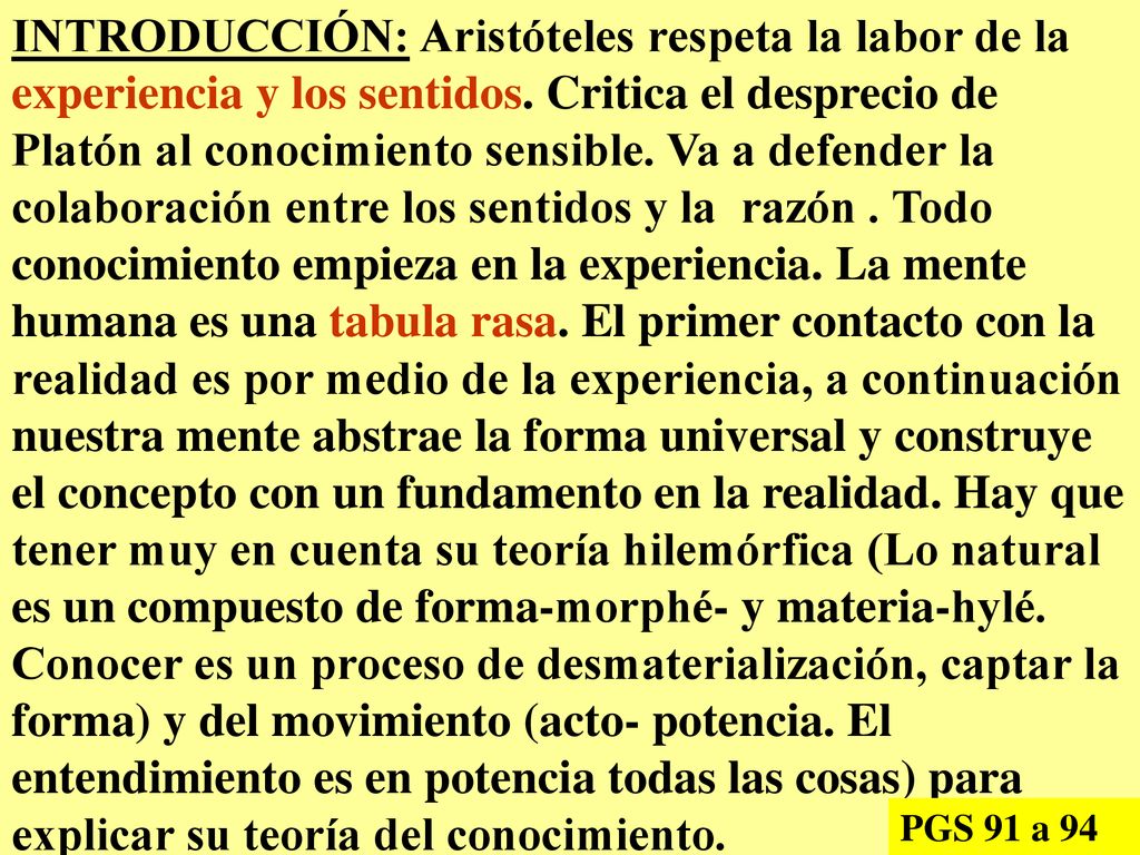 INTRODUCCIÓN: Aristóteles respeta la labor de la experiencia y los sentidos. Critica el desprecio de Platón al conocimiento sensible. Va a defender la colaboración entre los sentidos y la razón . Todo conocimiento empieza en la experiencia. La mente humana es una tabula rasa. El primer contacto con la realidad es por medio de la experiencia, a continuación nuestra mente abstrae la forma universal y construye el concepto con un fundamento en la realidad. Hay que tener muy en cuenta su teoría hilemórfica (Lo natural es un compuesto de forma-morphé- y materia-hylé. Conocer es un proceso de desmaterialización, captar la forma) y del movimiento (acto- potencia. El entendimiento es en potencia todas las cosas) para explicar su teoría del conocimiento.