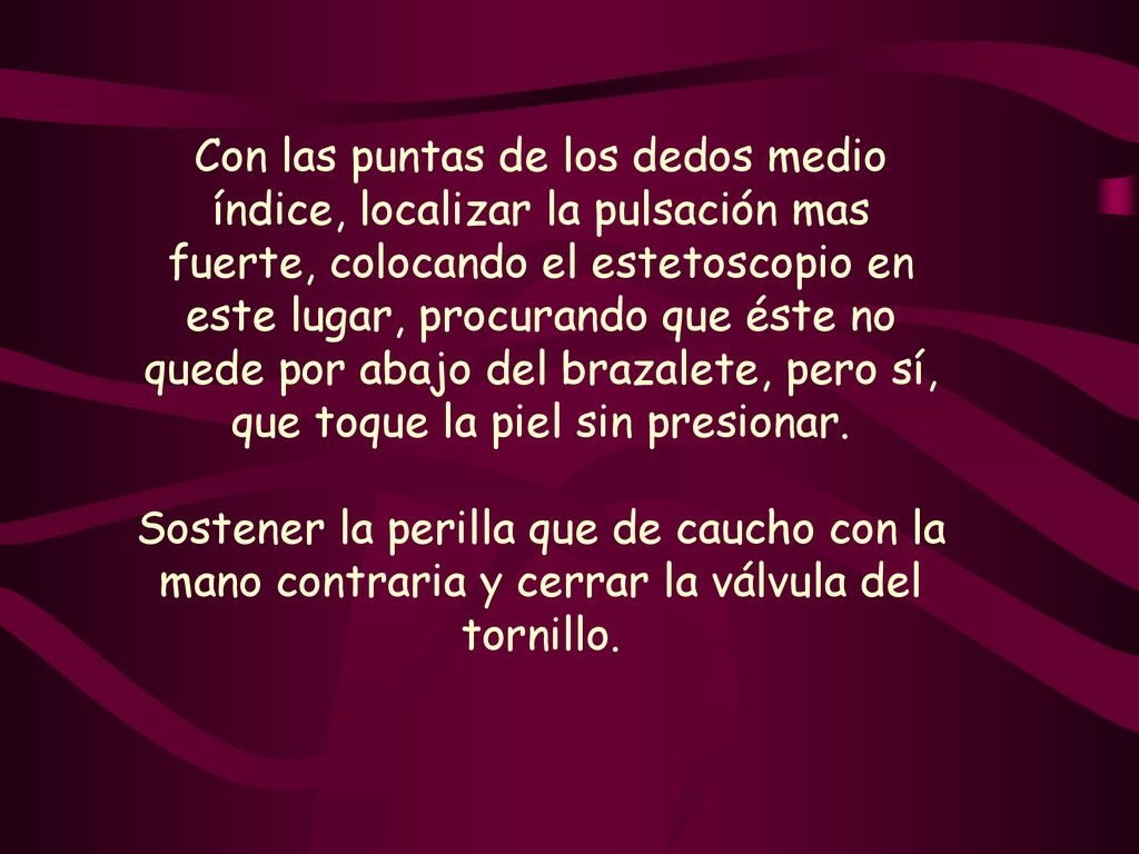 Con las puntas de los dedos medio índice, localizar la pulsación mas fuerte, colocando el estetoscopio en este lugar, procurando que éste no quede por abajo del brazalete, pero sí, que toque la piel sin presionar.