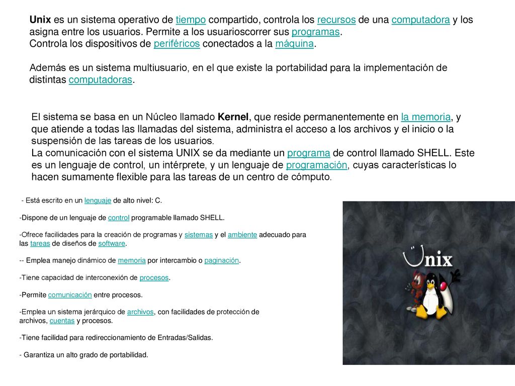 Unix es un sistema operativo de tiempo compartido, controla los recursos de una computadora y los asigna entre los usuarios. Permite a los usuarioscorrer sus programas. Controla los dispositivos de periféricos conectados a la máquina. Además es un sistema multiusuario, en el que existe la portabilidad para la implementación de distintas computadoras.