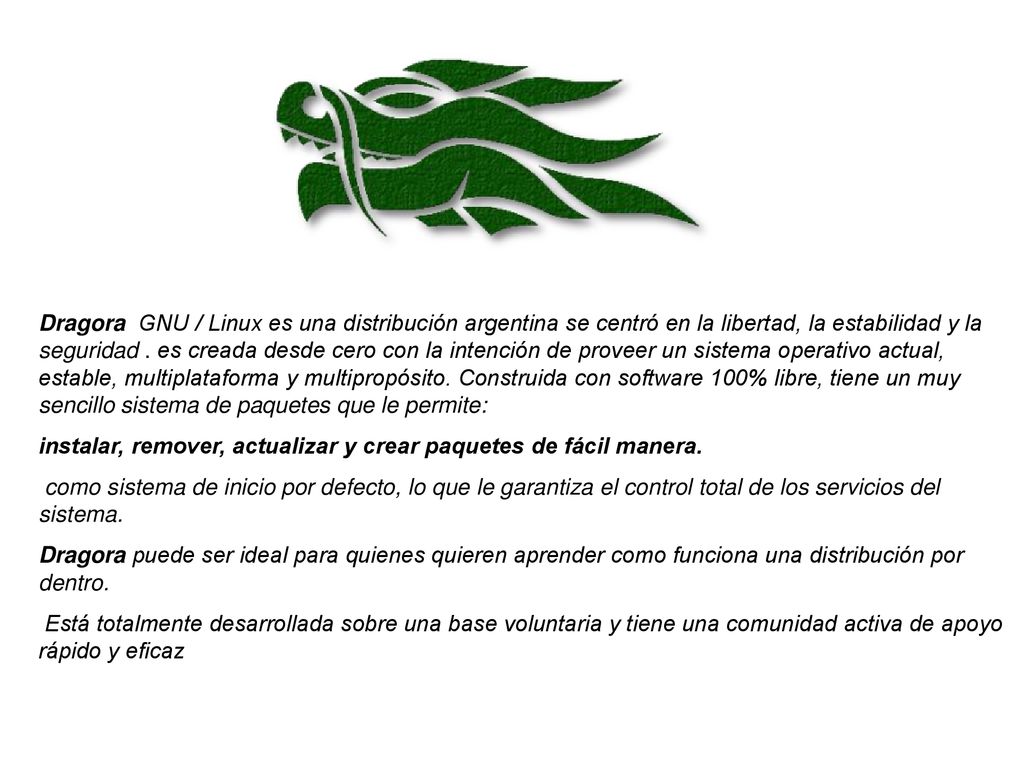 Dragora GNU / Linux es una distribución argentina se centró en la libertad, la estabilidad y la seguridad . es creada desde cero con la intención de proveer un sistema operativo actual, estable, multiplataforma y multipropósito. Construida con software 100% libre, tiene un muy sencillo sistema de paquetes que le permite: