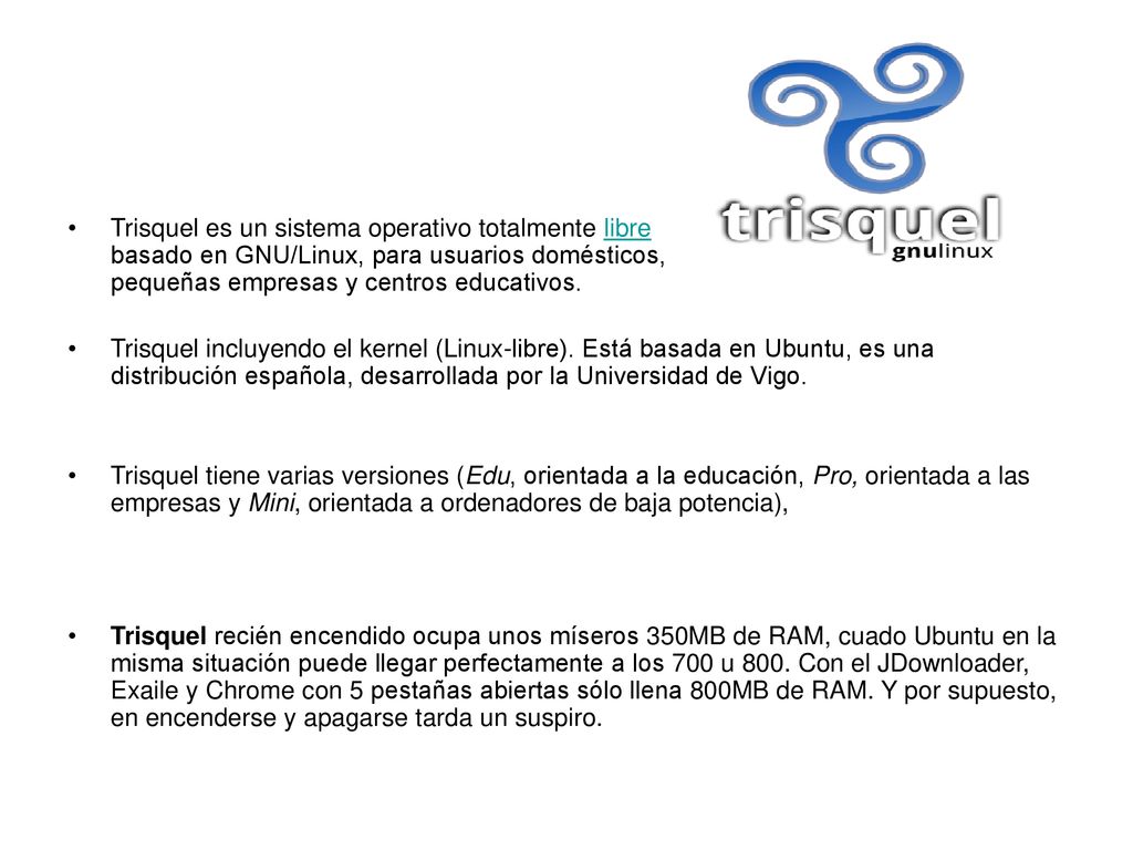 Trisquel es un sistema operativo totalmente libre basado en GNU/Linux, para usuarios domésticos, pequeñas empresas y centros educativos.