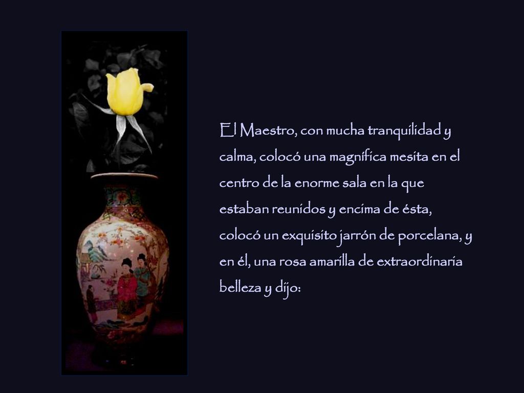 El Maestro, con mucha tranquilidad y calma, colocó una magnífica mesita en el centro de la enorme sala en la que estaban reunidos y encima de ésta, colocó un exquisito jarrón de porcelana, y en él, una rosa amarilla de extraordinaria belleza y dijo: