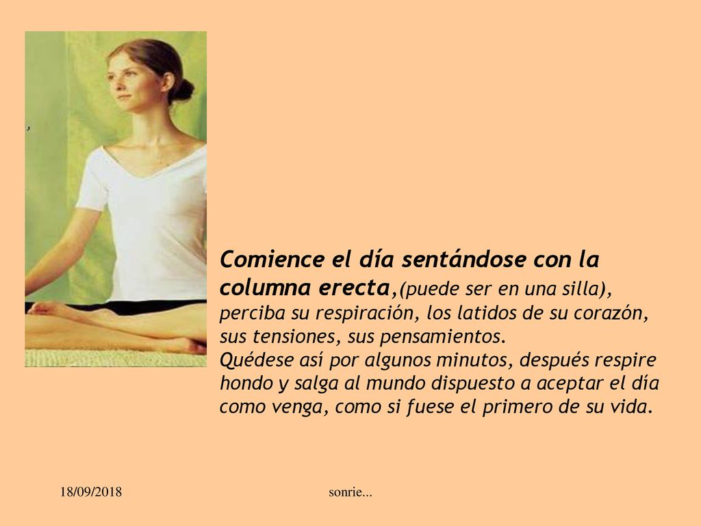 Comience el día sentándose con la columna erecta,(puede ser en una silla), perciba su respiración, los latidos de su corazón, sus tensiones, sus pensamientos.
