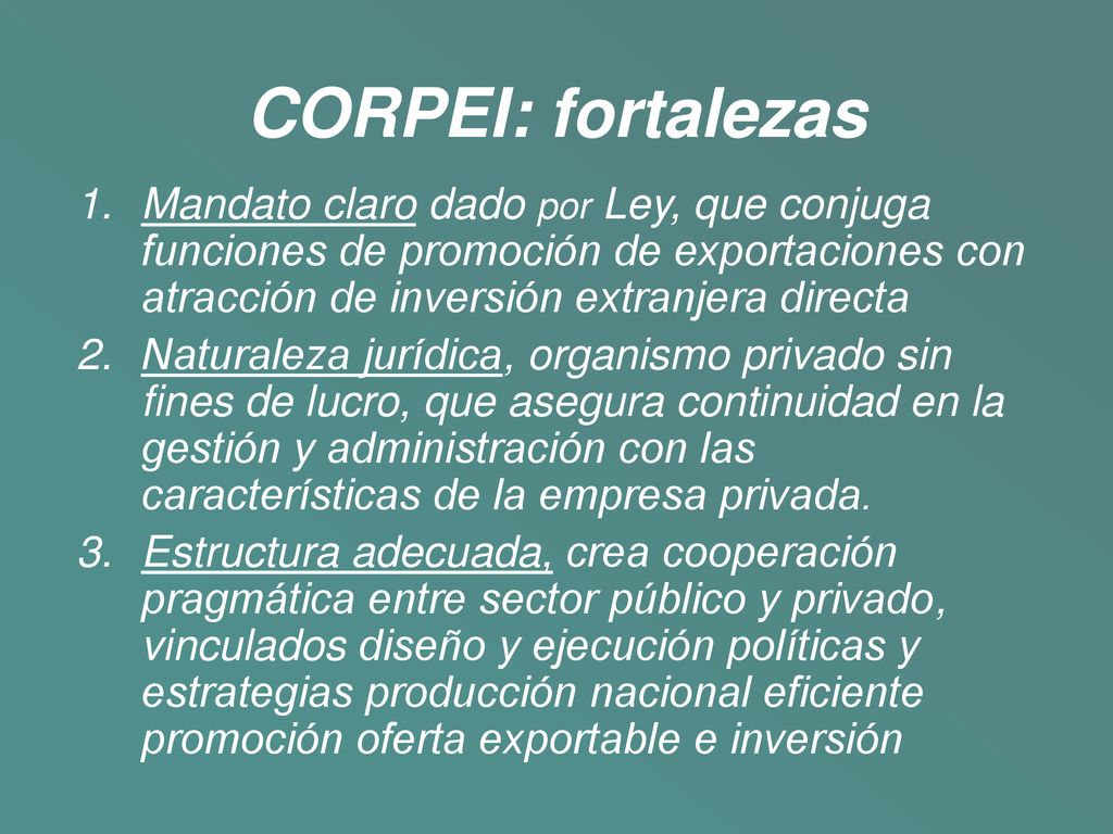CORPEI: fortalezas Mandato claro dado por Ley, que conjuga funciones de promoción de exportaciones con atracción de inversión extranjera directa.
