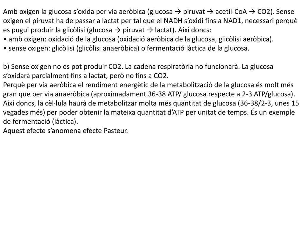 Amb oxigen la glucosa s’oxida per via aeròbica (glucosa → piruvat → acetil-CoA → CO2). Sense oxigen el piruvat ha de passar a lactat per tal que el NADH s’oxidi fins a NAD1, necessari perquè es pugui produir la glicòlisi (glucosa → piruvat → lactat). Així doncs: