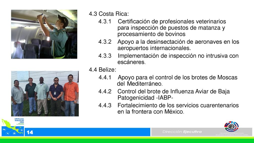 4.3 Costa Rica: Certificación de profesionales veterinarios para inspección de puestos de matanza y procesamiento de bovinos Apoyo a la desinsectación de aeronaves en los aeropuertos internacionales Implementación de inspección no intrusiva con escáneres. 4.4 Belize: Apoyo para el control de los brotes de Moscas del Mediterráneo Control del brote de Influenza Aviar de Baja Patogenicidad -IABP Fortalecimiento de los servicios cuarentenarios en la frontera con México.