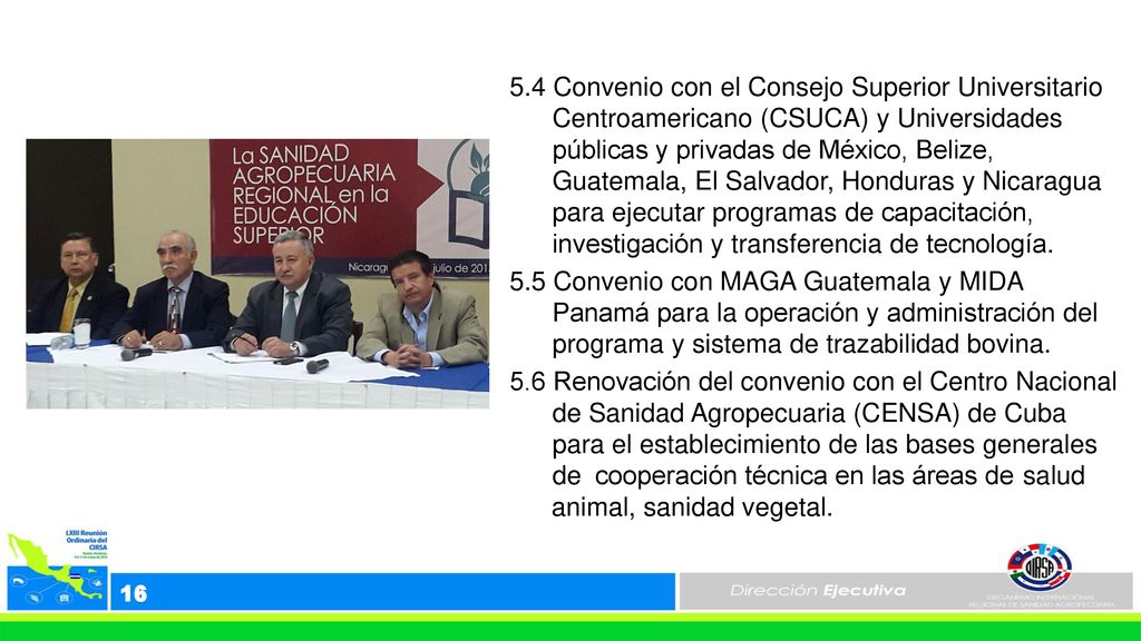 5.4 Convenio con el Consejo Superior Universitario Centroamericano (CSUCA) y Universidades públicas y privadas de México, Belize, Guatemala, El Salvador, Honduras y Nicaragua para ejecutar programas de capacitación, investigación y transferencia de tecnología. 5.5 Convenio con MAGA Guatemala y MIDA Panamá para la operación y administración del programa y sistema de trazabilidad bovina. 5.6 Renovación del convenio con el Centro Nacional de Sanidad Agropecuaria (CENSA) de Cuba para el establecimiento de las bases generales de cooperación técnica en las áreas de salud animal, sanidad vegetal.