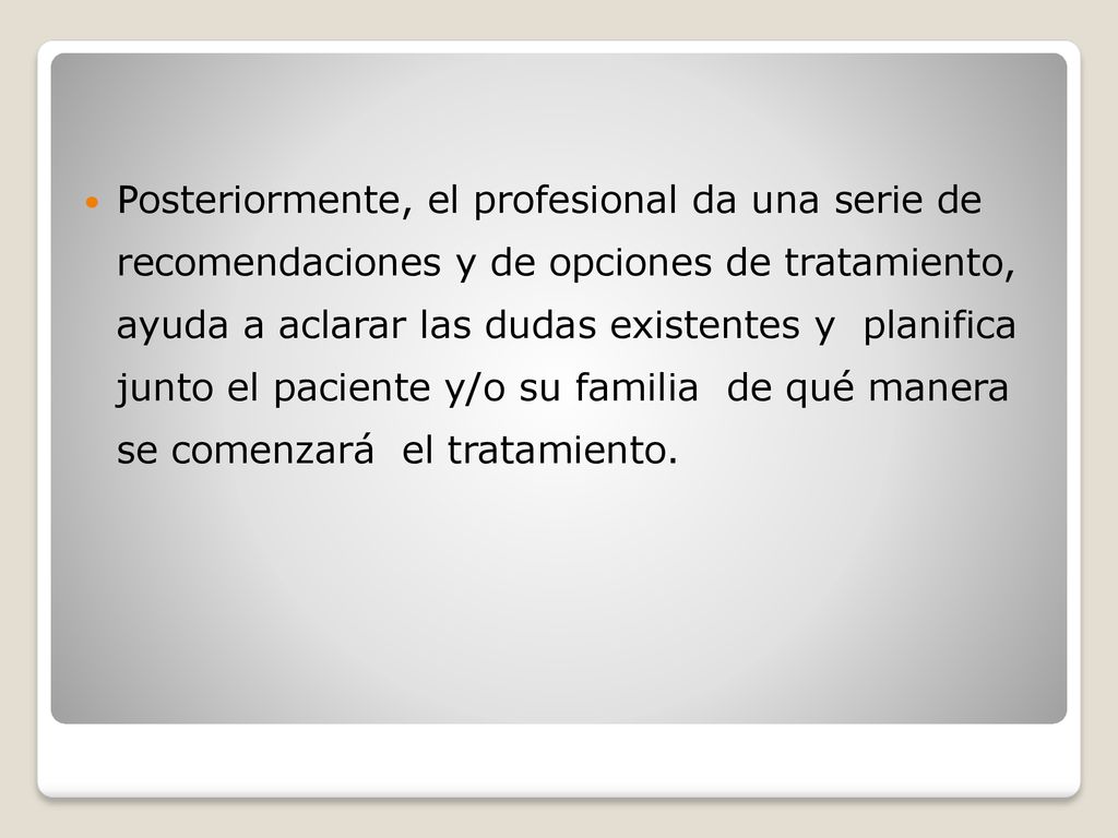 Posteriormente, el profesional da una serie de recomendaciones y de opciones de tratamiento, ayuda a aclarar las dudas existentes y planifica junto el paciente y/o su familia de qué manera se comenzará el tratamiento.