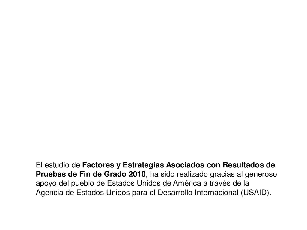El estudio de Factores y Estrategias Asociados con Resultados de Pruebas de Fin de Grado 2010, ha sido realizado gracias al generoso apoyo del pueblo de Estados Unidos de América a través de la Agencia de Estados Unidos para el Desarrollo Internacional (USAID).