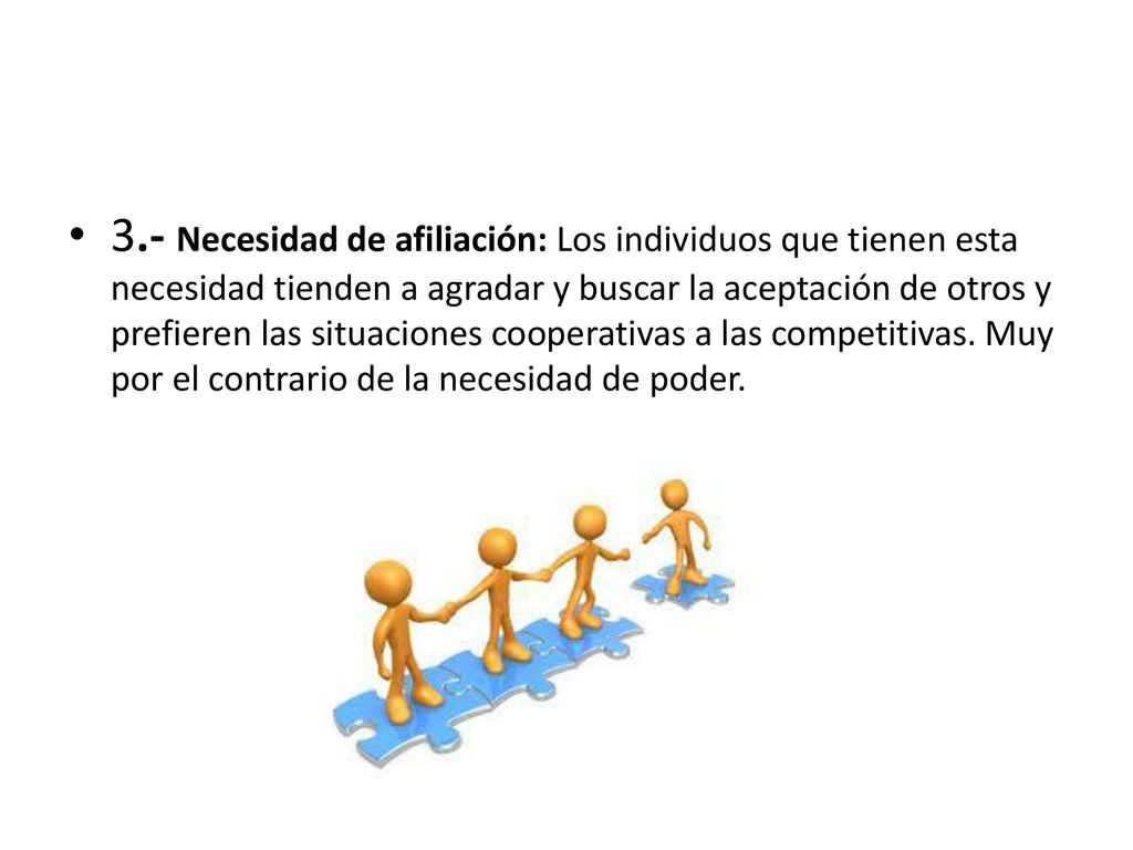 3.- Necesidad de afiliación: Los individuos que tienen esta necesidad tienden a agradar y buscar la aceptación de otros y prefieren las situaciones cooperativas a las competitivas.