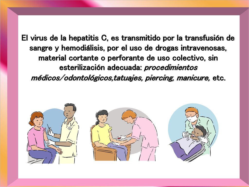 El virus de la hepatitis C, es transmitido por la transfusión de sangre y hemodiálisis, por el uso de drogas intravenosas, material cortante o perforante de uso colectivo, sin esterilización adecuada: procedimientos médicos/odontológicos,tatuajes, piercing, manicure, etc.