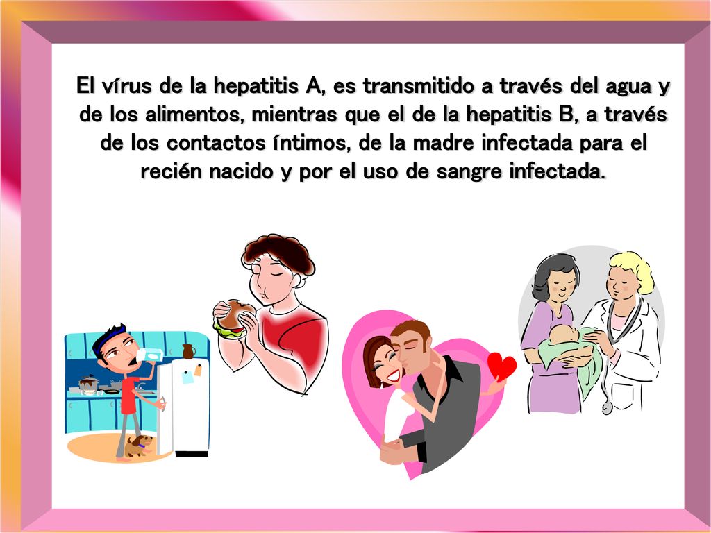 El vírus de la hepatitis A, es transmitido a través del agua y de los alimentos, mientras que el de la hepatitis B, a través de los contactos íntimos, de la madre infectada para el recién nacido y por el uso de sangre infectada.