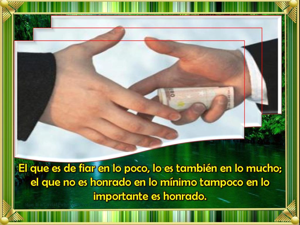El que es de fiar en lo poco, lo es también en lo mucho; el que no es honrado en lo mínimo tampoco en lo importante es honrado.