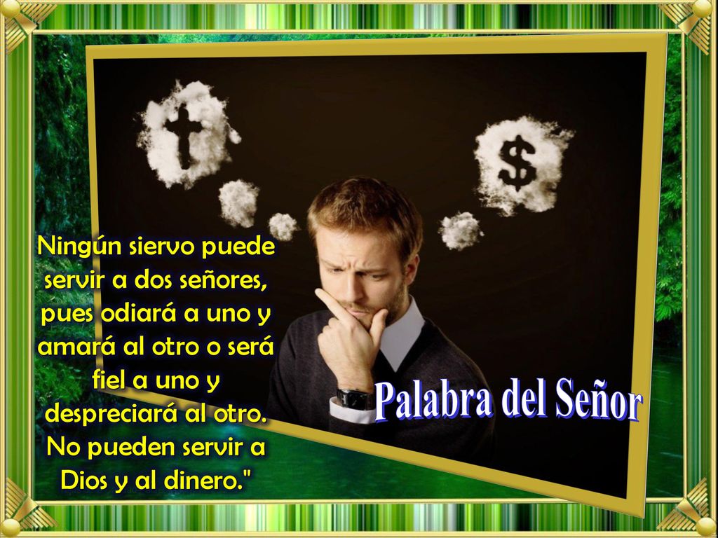 Ningún siervo puede servir a dos señores, pues odiará a uno y amará al otro o será fiel a uno y despreciará al otro. No pueden servir a Dios y al dinero.