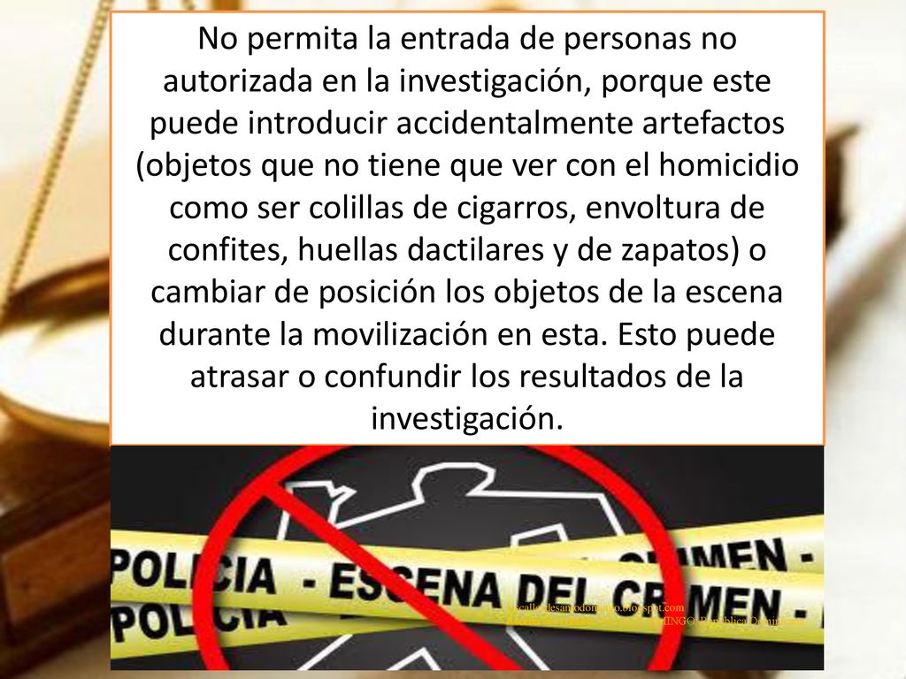 No permita la entrada de personas no autorizada en la investigación, porque este puede introducir accidentalmente artefactos (objetos que no tiene que ver con el homicidio como ser colillas de cigarros, envoltura de confites, huellas dactilares y de zapatos) o cambiar de posición los objetos de la escena durante la movilización en esta. Esto puede atrasar o confundir los resultados de la investigación.
