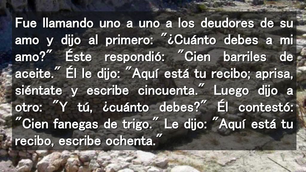 Fue llamando uno a uno a los deudores de su amo y dijo al primero: ¿Cuánto debes a mi amo Éste respondió: Cien barriles de aceite. Él le dijo: Aquí está tu recibo; aprisa, siéntate y escribe cincuenta. Luego dijo a otro: Y tú, ¿cuánto debes Él contestó: Cien fanegas de trigo. Le dijo: Aquí está tu recibo, escribe ochenta.