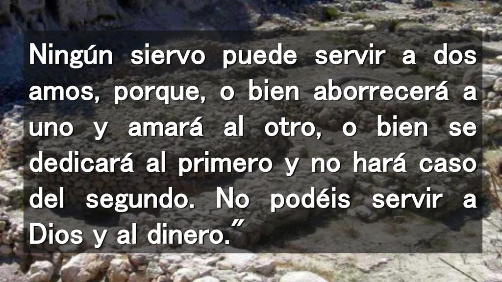 Ningún siervo puede servir a dos amos, porque, o bien aborrecerá a uno y amará al otro, o bien se dedicará al primero y no hará caso del segundo.