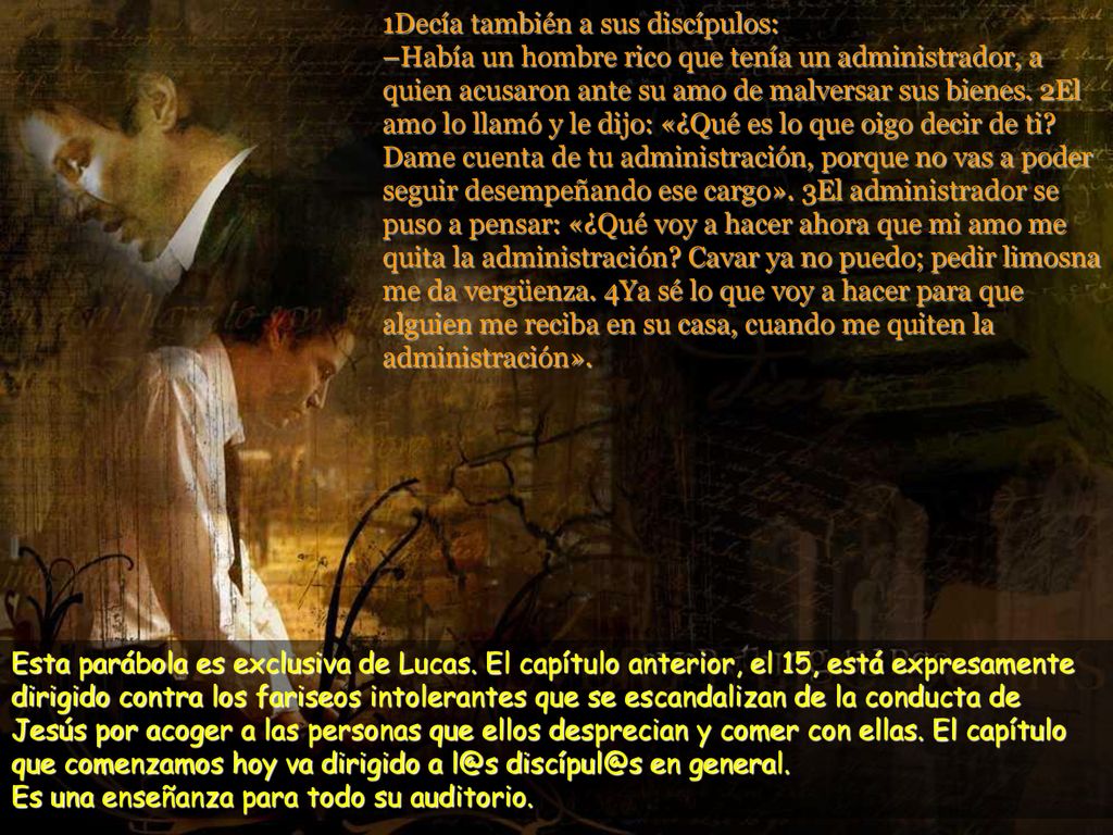 1Decía también a sus discípulos: –Había un hombre rico que tenía un administrador, a quien acusaron ante su amo de malversar sus bienes. 2El amo lo llamó y le dijo: «¿Qué es lo que oigo decir de ti Dame cuenta de tu administración, porque no vas a poder seguir desempeñando ese cargo». 3El administrador se puso a pensar: «¿Qué voy a hacer ahora que mi amo me quita la administración Cavar ya no puedo; pedir limosna me da vergüenza. 4Ya sé lo que voy a hacer para que alguien me reciba en su casa, cuando me quiten la administración».