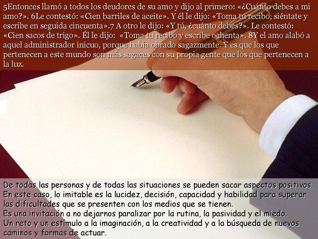 5Entonces llamó a todos los deudores de su amo y dijo al primero: «¿Cuánto debes a mi amo ». 6Le contestó: «Cien barriles de aceite». Y él le dijo: «Toma tu recibo, siéntate y escribe en seguida cincuenta».7 A otro le dijo: «Y tú, ¿cuánto debes ». Le contestó: «Cien sacos de trigo». Él le dijo: «Toma tu recibo y escribe ochenta». 8Y el amo alabó a aquel administrador inicuo, porque había obrado sagazmente. Y es que los que pertenecen a este mundo son más sagaces con su propia gente que los que pertenecen a la luz.