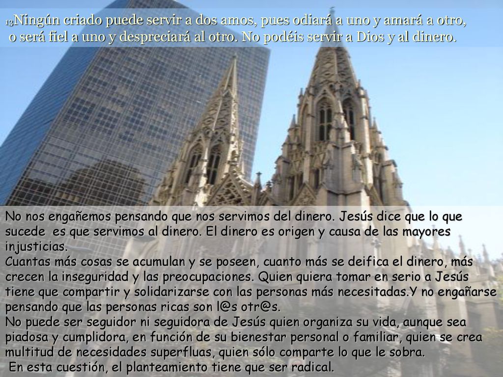 13Ningún criado puede servir a dos amos, pues odiará a uno y amará a otro, o será fiel a uno y despreciará al otro. No podéis servir a Dios y al dinero.