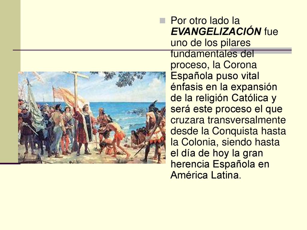Por otro lado la EVANGELIZACIÓN fue uno de los pilares fundamentales del proceso, la Corona Española puso vital énfasis en la expansión de la religión Católica y será este proceso el que cruzara transversalmente desde la Conquista hasta la Colonia, siendo hasta el día de hoy la gran herencia Española en América Latina.
