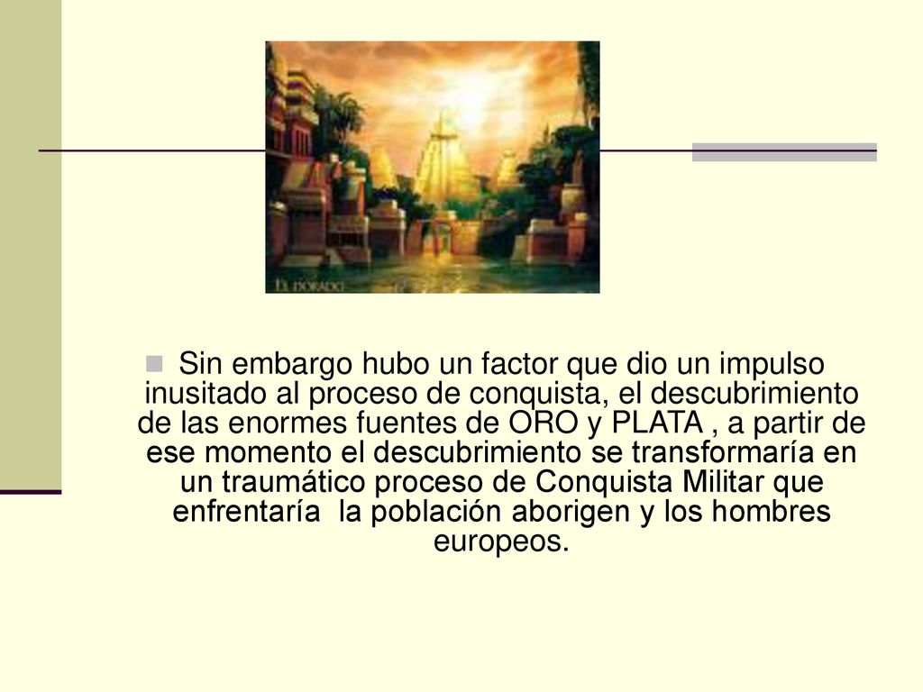 Sin embargo hubo un factor que dio un impulso inusitado al proceso de conquista, el descubrimiento de las enormes fuentes de ORO y PLATA , a partir de ese momento el descubrimiento se transformaría en un traumático proceso de Conquista Militar que enfrentaría la población aborigen y los hombres europeos.