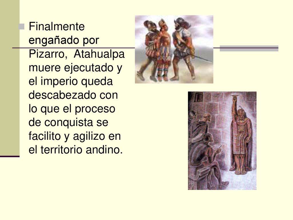 Finalmente engañado por Pizarro, Atahualpa muere ejecutado y el imperio queda descabezado con lo que el proceso de conquista se facilito y agilizo en el territorio andino.