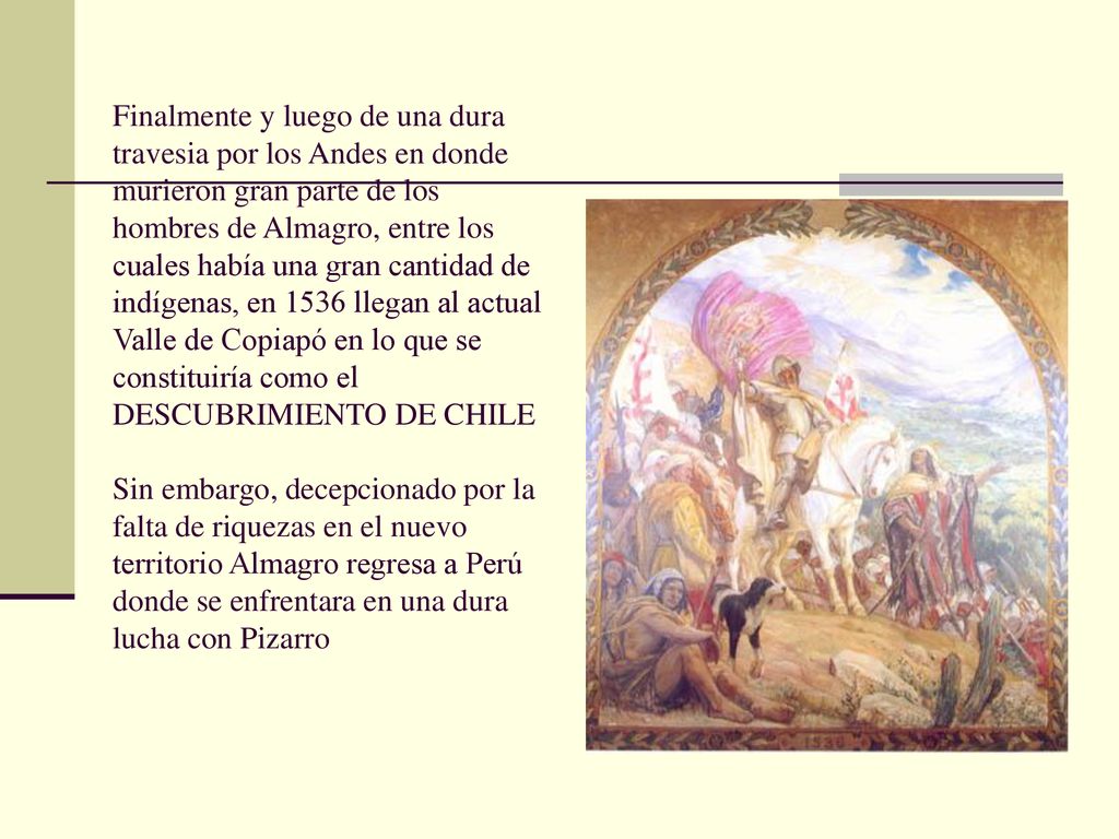 Finalmente y luego de una dura travesia por los Andes en donde murieron gran parte de los hombres de Almagro, entre los cuales había una gran cantidad de indígenas, en 1536 llegan al actual Valle de Copiapó en lo que se constituiría como el DESCUBRIMIENTO DE CHILE Sin embargo, decepcionado por la falta de riquezas en el nuevo territorio Almagro regresa a Perú donde se enfrentara en una dura lucha con Pizarro