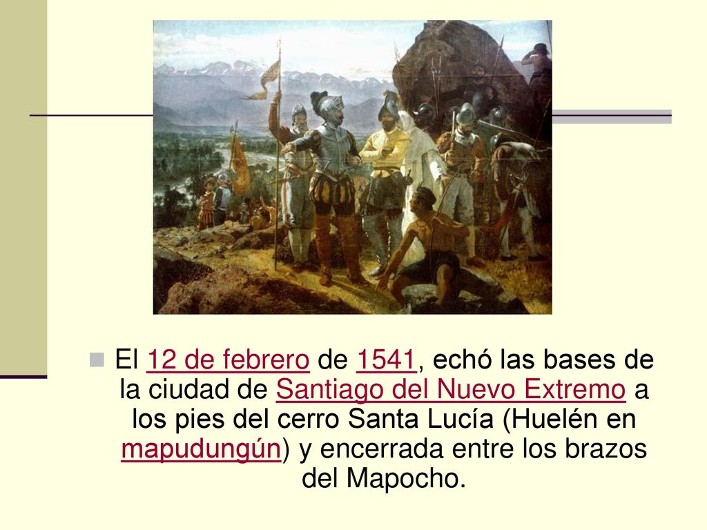 El 12 de febrero de 1541, echó las bases de la ciudad de Santiago del Nuevo Extremo a los pies del cerro Santa Lucía (Huelén en mapudungún) y encerrada entre los brazos del Mapocho.