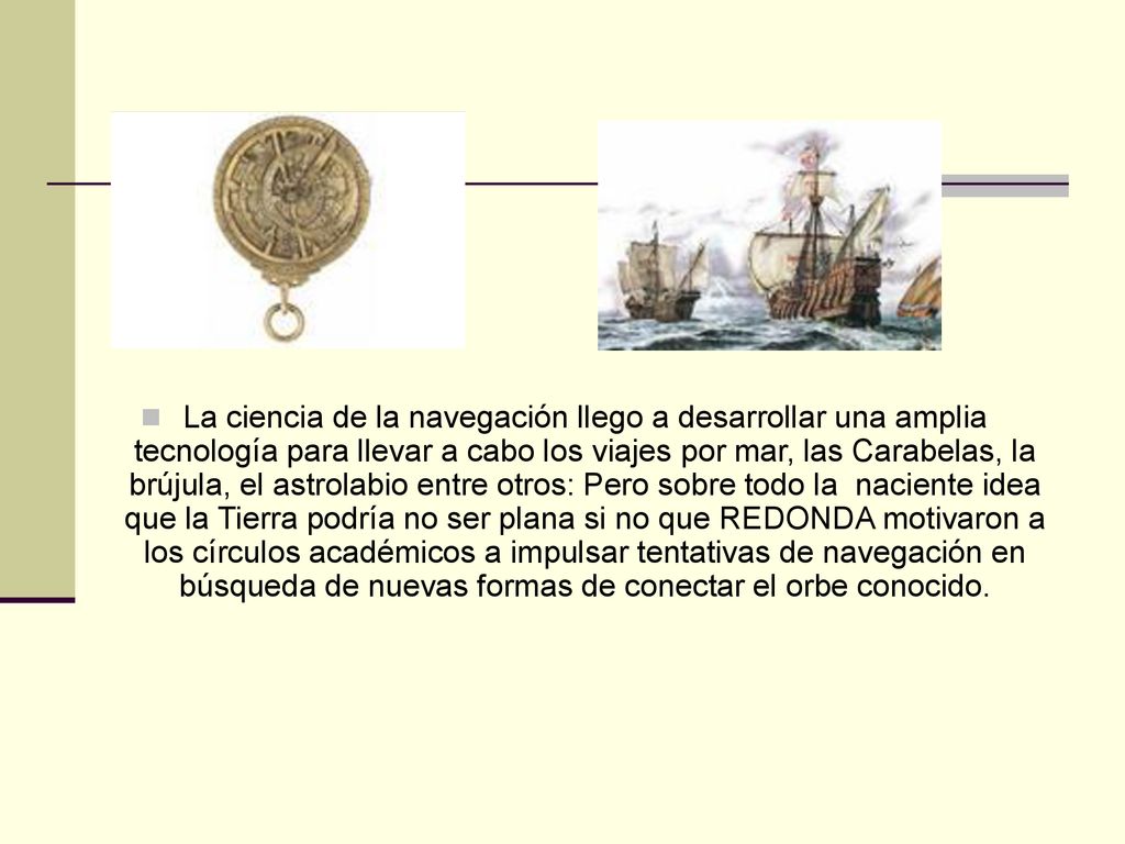 La ciencia de la navegación llego a desarrollar una amplia tecnología para llevar a cabo los viajes por mar, las Carabelas, la brújula, el astrolabio entre otros: Pero sobre todo la naciente idea que la Tierra podría no ser plana si no que REDONDA motivaron a los círculos académicos a impulsar tentativas de navegación en búsqueda de nuevas formas de conectar el orbe conocido.
