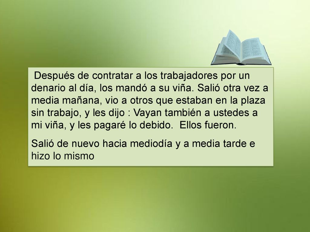 Después de contratar a los trabajadores por un denario al día, los mandó a su viña. Salió otra vez a media mañana, vio a otros que estaban en la plaza sin trabajo, y les dijo : Vayan también a ustedes a mi viña, y les pagaré lo debido. Ellos fueron.