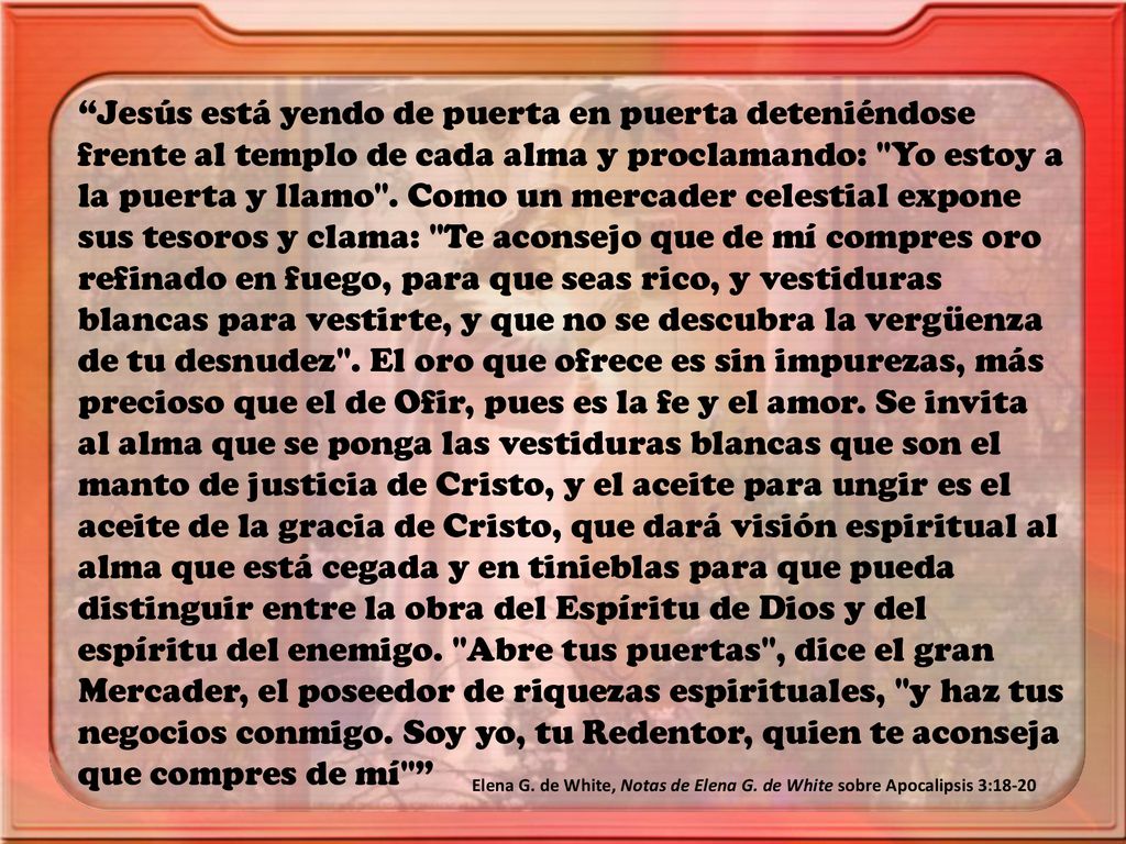 Jesús está yendo de puerta en puerta deteniéndose frente al templo de cada alma y proclamando: Yo estoy a la puerta y llamo . Como un mercader celestial expone sus tesoros y clama: Te aconsejo que de mí compres oro refinado en fuego, para que seas rico, y vestiduras blancas para vestirte, y que no se descubra la vergüenza de tu desnudez . El oro que ofrece es sin impurezas, más precioso que el de Ofir, pues es la fe y el amor. Se invita al alma que se ponga las vestiduras blancas que son el manto de justicia de Cristo, y el aceite para ungir es el aceite de la gracia de Cristo, que dará visión espiritual al alma que está cegada y en tinieblas para que pueda distinguir entre la obra del Espíritu de Dios y del espíritu del enemigo. Abre tus puertas , dice el gran Mercader, el poseedor de riquezas espirituales, y haz tus negocios conmigo. Soy yo, tu Redentor, quien te aconseja que compres de mí