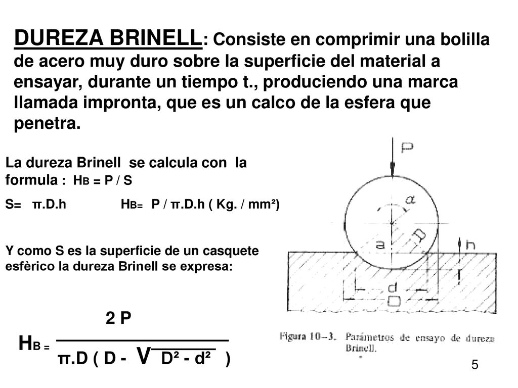 DUREZA BRINELL: Consiste en comprimir una bolilla de acero muy duro sobre la superficie del material a ensayar, durante un tiempo t., produciendo una marca llamada impronta, que es un calco de la esfera que penetra.