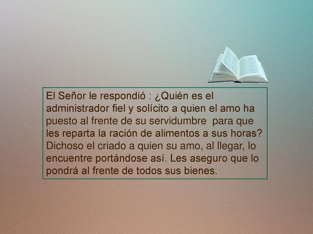 El Señor le respondió : ¿Quién es el administrador fiel y solícito a quien el amo ha puesto al frente de su servidumbre para que les reparta la ración de alimentos a sus horas.