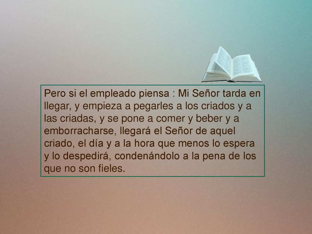 Pero si el empleado piensa : Mi Señor tarda en llegar, y empieza a pegarles a los criados y a las criadas, y se pone a comer y beber y a emborracharse, llegará el Señor de aquel criado, el día y a la hora que menos lo espera y lo despedirá, condenándolo a la pena de los que no son fieles.