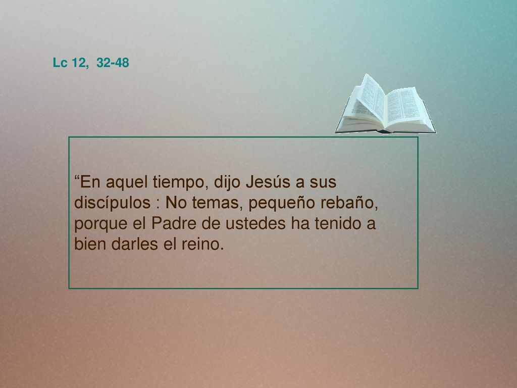 Lc 12, En aquel tiempo, dijo Jesús a sus discípulos : No temas, pequeño rebaño, porque el Padre de ustedes ha tenido a bien darles el reino.
