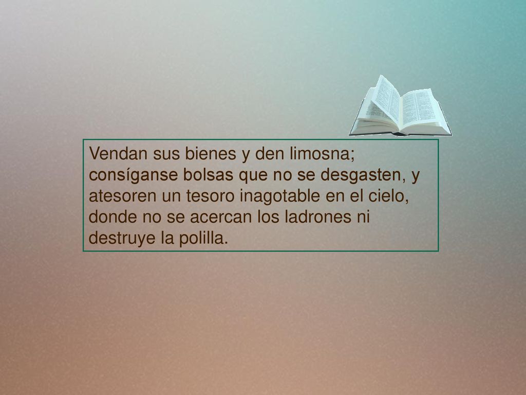 Vendan sus bienes y den limosna; consíganse bolsas que no se desgasten, y atesoren un tesoro inagotable en el cielo, donde no se acercan los ladrones ni destruye la polilla.
