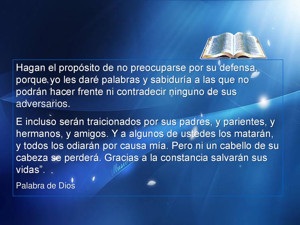Hagan el propósito de no preocuparse por su defensa, porque yo les daré palabras y sabiduría a las que no podrán hacer frente ni contradecir ninguno de sus adversarios.