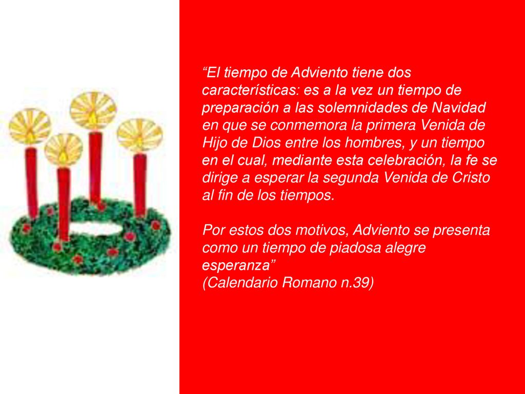 El tiempo de Adviento tiene dos características: es a la vez un tiempo de preparación a las solemnidades de Navidad en que se conmemora la primera Venida de Hijo de Dios entre los hombres, y un tiempo en el cual, mediante esta celebración, la fe se dirige a esperar la segunda Venida de Cristo al fin de los tiempos.