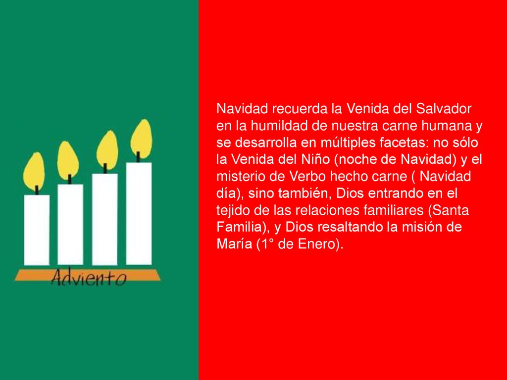 Navidad recuerda la Venida del Salvador en la humildad de nuestra carne humana y se desarrolla en múltiples facetas: no sólo la Venida del Niño (noche de Navidad) y el misterio de Verbo hecho carne ( Navidad día), sino también, Dios entrando en el tejido de las relaciones familiares (Santa Familia), y Dios resaltando la misión de María (1° de Enero).