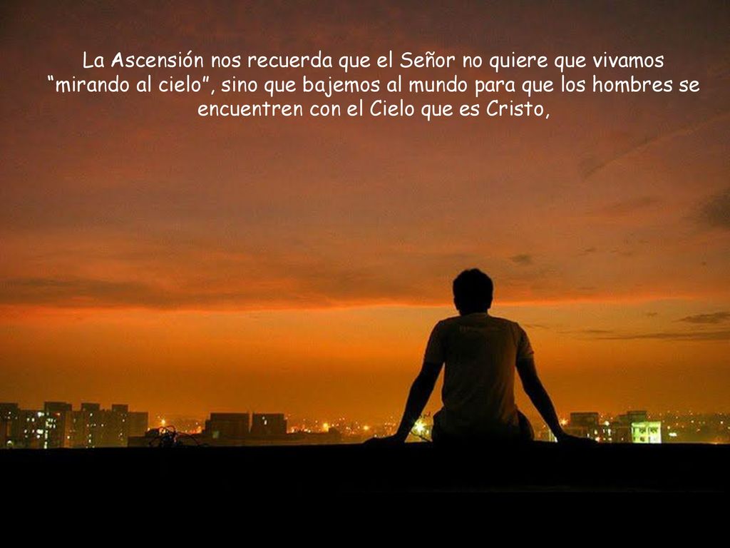 La Ascensión nos recuerda que el Señor no quiere que vivamos mirando al cielo , sino que bajemos al mundo para que los hombres se encuentren con el Cielo que es Cristo,