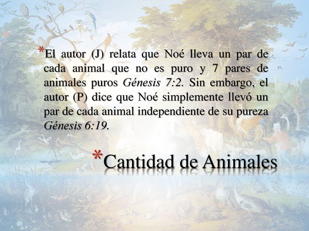 El autor (J) relata que Noé lleva un par de cada animal que no es puro y 7 pares de animales puros Génesis 7:2. Sin embargo, el autor (P) dice que Noé simplemente llevó un par de cada animal independiente de su pureza Génesis 6:19.