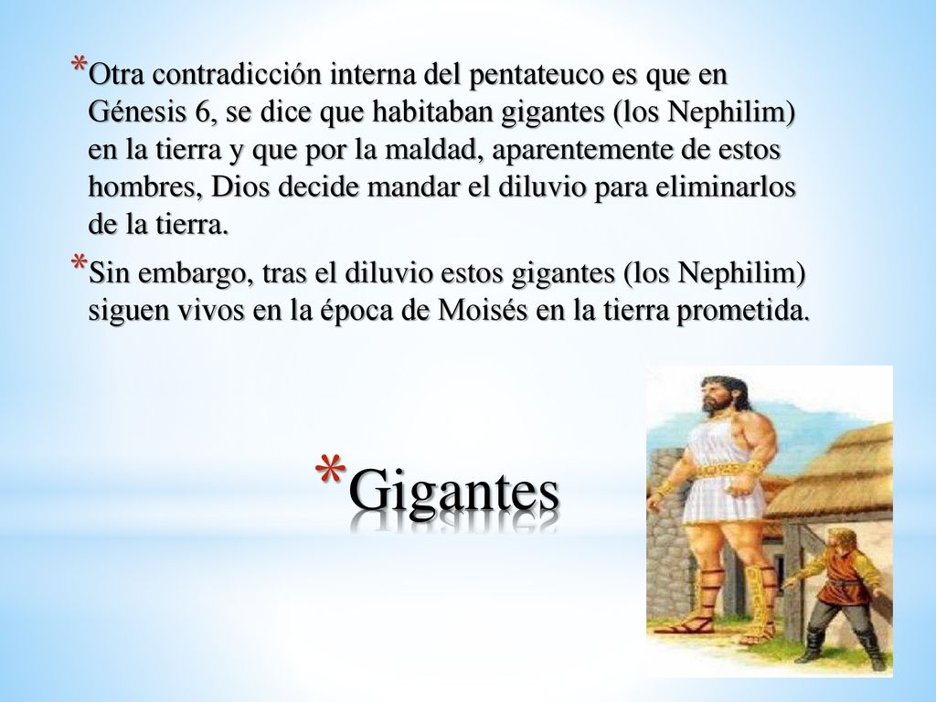 Otra contradicción interna del pentateuco es que en Génesis 6, se dice que habitaban gigantes (los Nephilim) en la tierra y que por la maldad, aparentemente de estos hombres, Dios decide mandar el diluvio para eliminarlos de la tierra.