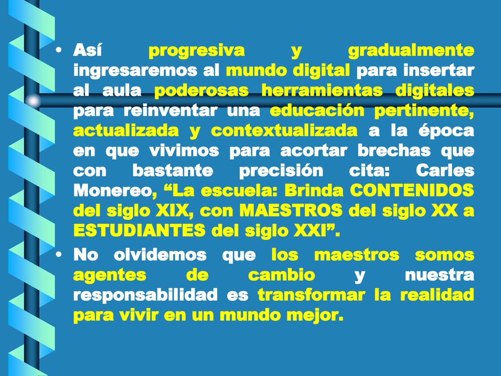 Así progresiva y gradualmente ingresaremos al mundo digital para insertar al aula poderosas herramientas digitales para reinventar una educación pertinente, actualizada y contextualizada a la época en que vivimos para acortar brechas que con bastante precisión cita: Carles Monereo, La escuela: Brinda CONTENIDOS del siglo XIX, con MAESTROS del siglo XX a ESTUDIANTES del siglo XXI .