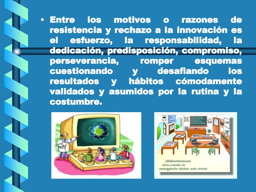Entre los motivos o razones de resistencia y rechazo a la innovación es el esfuerzo, la responsabilidad, la dedicación, predisposición, compromiso, perseverancia, romper esquemas cuestionando y desafiando los resultados y hábitos cómodamente validados y asumidos por la rutina y la costumbre.