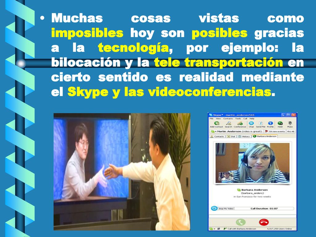 Muchas cosas vistas como imposibles hoy son posibles gracias a la tecnología, por ejemplo: la bilocación y la tele transportación en cierto sentido es realidad mediante el Skype y las videoconferencias.