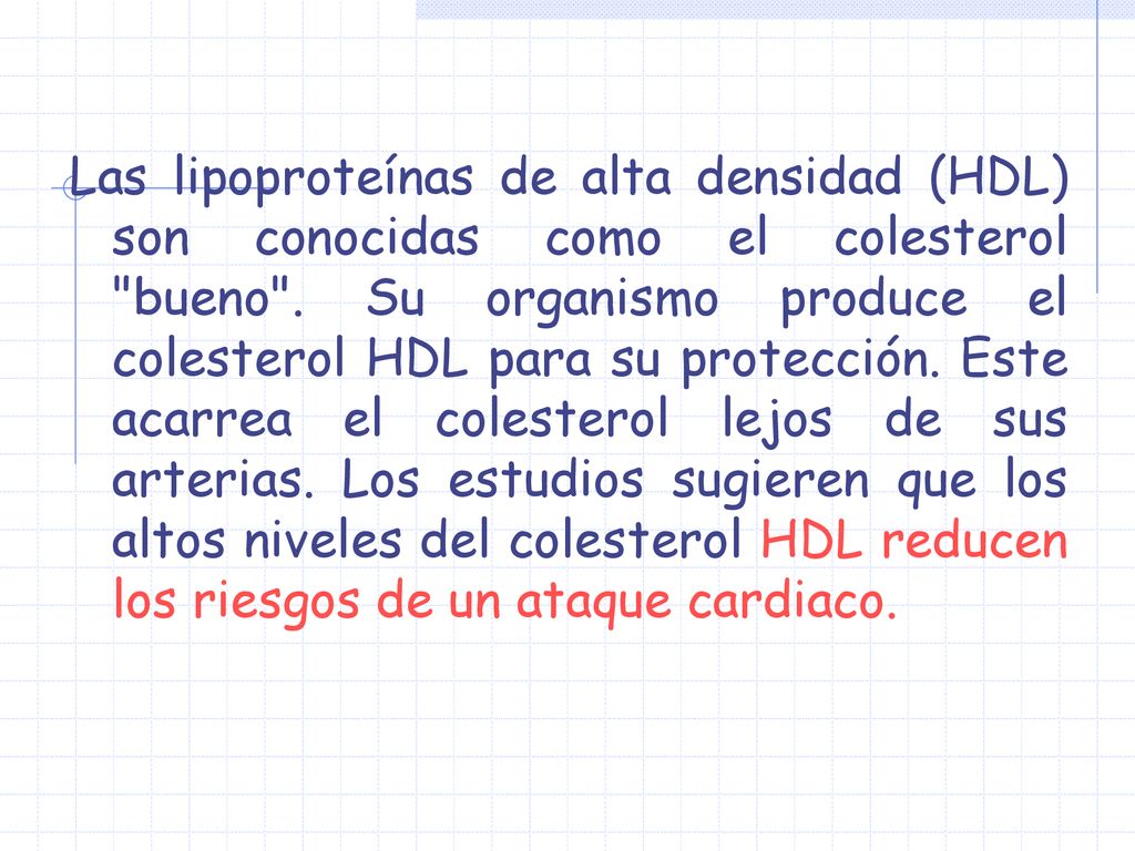 Las lipoproteínas de alta densidad (HDL) son conocidas como el colesterol bueno . Su organismo produce el colesterol HDL para su protección.