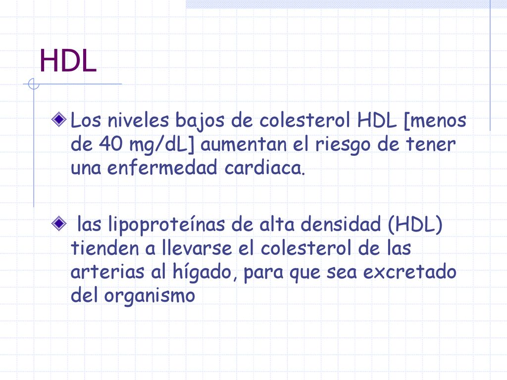 HDL Los niveles bajos de colesterol HDL [menos de 40 mg/dL] aumentan el riesgo de tener una enfermedad cardiaca.