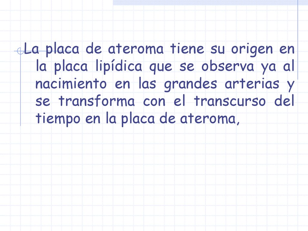 La placa de ateroma tiene su origen en la placa lipídica que se observa ya al nacimiento en las grandes arterias y se transforma con el transcurso del tiempo en la placa de ateroma,